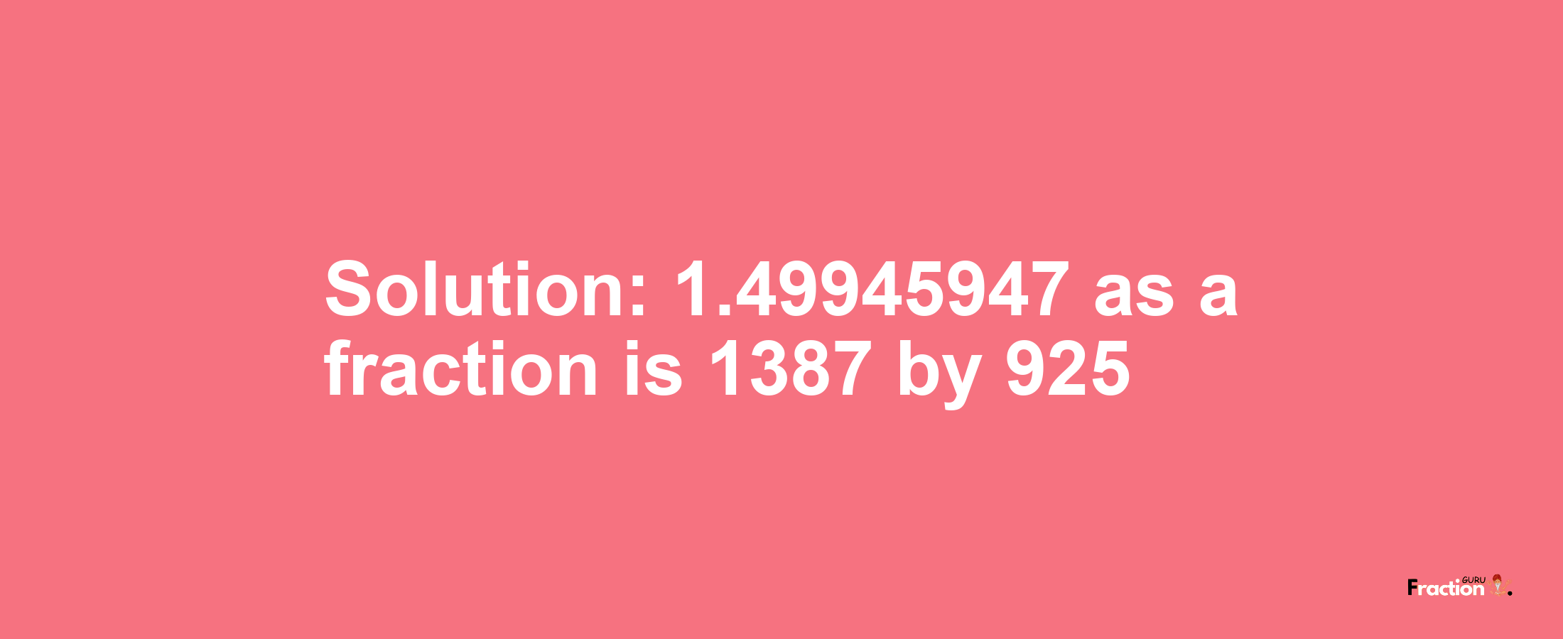 Solution:1.49945947 as a fraction is 1387/925